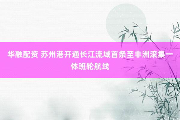 华融配资 苏州港开通长江流域首条至非洲滚集一体班轮航线