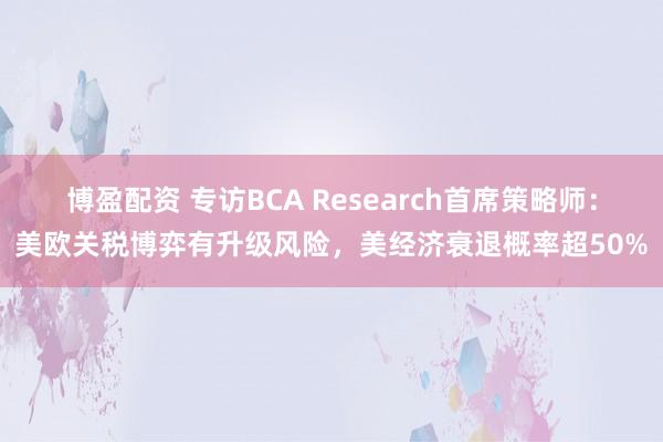 博盈配资 专访BCA Research首席策略师：美欧关税博弈有升级风险，美经济衰退概率超50%