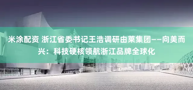 米涂配资 浙江省委书记王浩调研由莱集团——向美而兴：科技硬核领航浙江品牌全球化