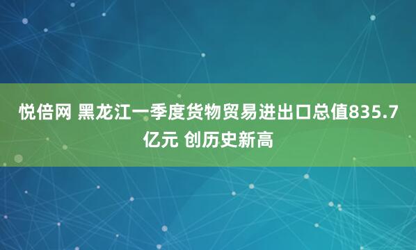 悦倍网 黑龙江一季度货物贸易进出口总值835.7亿元 创历史新高