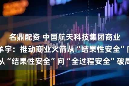名鼎配资 中国航天科技集团商业火箭有限公司牟宇：推动商业火箭从“结果性安全”向“全过程安全”破局
