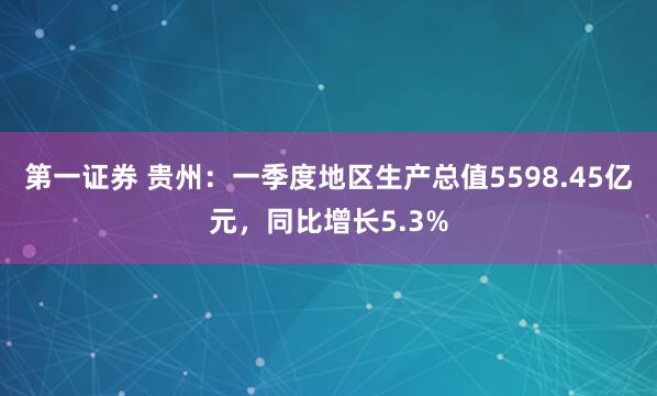 第一证券 贵州：一季度地区生产总值5598.45亿元，同比增长5.3%