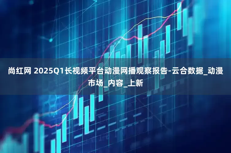 尚红网 2025Q1长视频平台动漫网播观察报告-云合数据_动漫市场_内容_上新