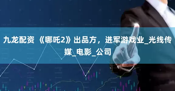 九龙配资 《哪吒2》出品方，进军游戏业_光线传媒_电影_公司