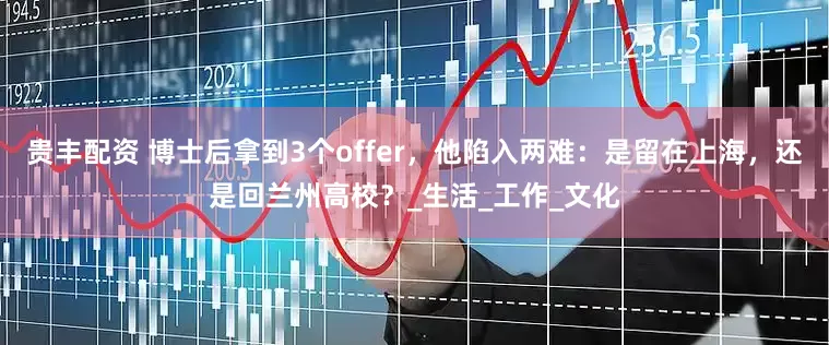 贵丰配资 博士后拿到3个offer，他陷入两难：是留在上海，还是回兰州高校？_生活_工作_文化