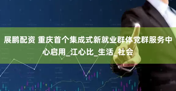 展鹏配资 重庆首个集成式新就业群体党群服务中心启用_江心比_生活_社会