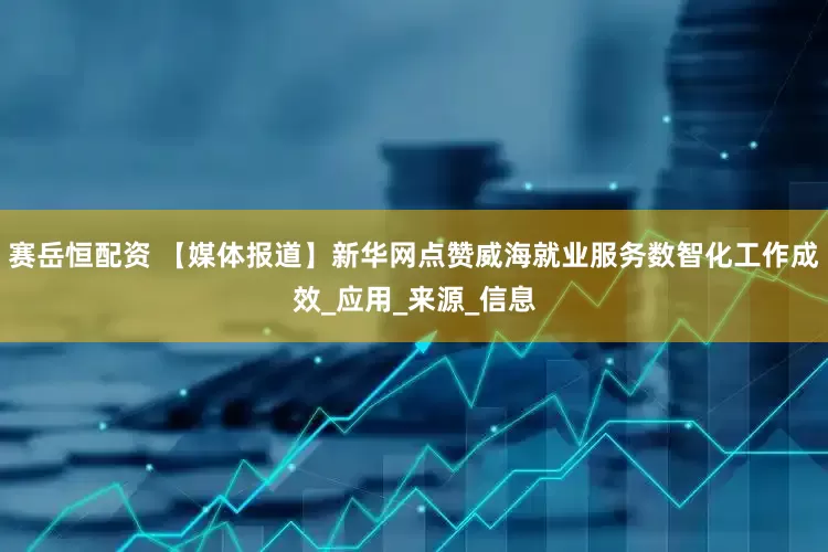 赛岳恒配资 【媒体报道】新华网点赞威海就业服务数智化工作成效_应用_来源_信息