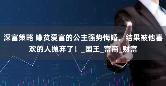 深富策略 嫌贫爱富的公主强势悔婚，结果被他喜欢的人抛弃了！_国王_富商_财富