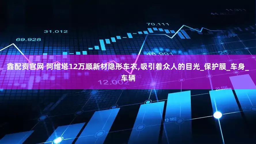 鑫配资官网 阿维塔12万顺新材隐形车衣,吸引着众人的目光_保护膜_车身_车辆