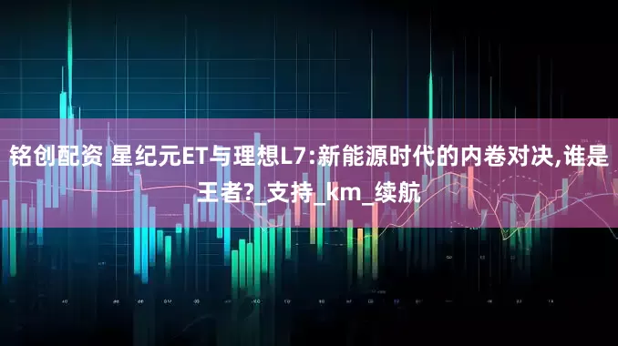 铭创配资 星纪元ET与理想L7:新能源时代的内卷对决,谁是王者?_支持_km_续航
