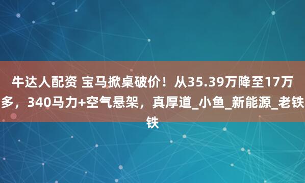 牛达人配资 宝马掀桌破价！从35.39万降至17万多，340马力+空气悬架，真厚道_小鱼_新能源_老铁