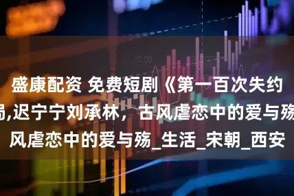 盛康配资 免费短剧《第一百次失约》免费版大结局,迟宁宁刘承林，古风虐恋中的爱与殇_生活_宋朝_西安