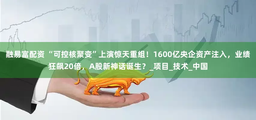 融易富配资 “可控核聚变”上演惊天重组！1600亿央企资产注入，业绩狂飙20倍，A股新神话诞生？_项目_技术_中国