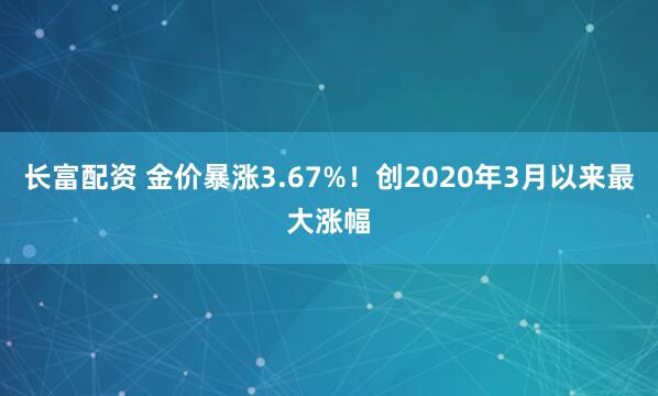 长富配资 金价暴涨3.67%！创2020年3月以来最大涨幅