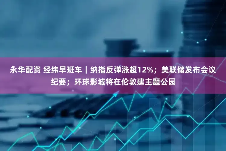 永华配资 经纬早班车｜纳指反弹涨超12%；美联储发布会议纪要；环球影城将在伦敦建主题公园
