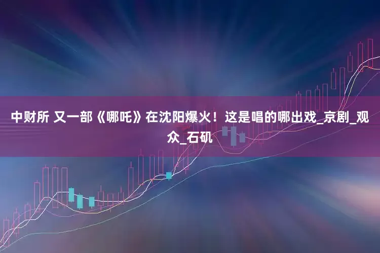 中财所 又一部《哪吒》在沈阳爆火！这是唱的哪出戏_京剧_观众_石矶