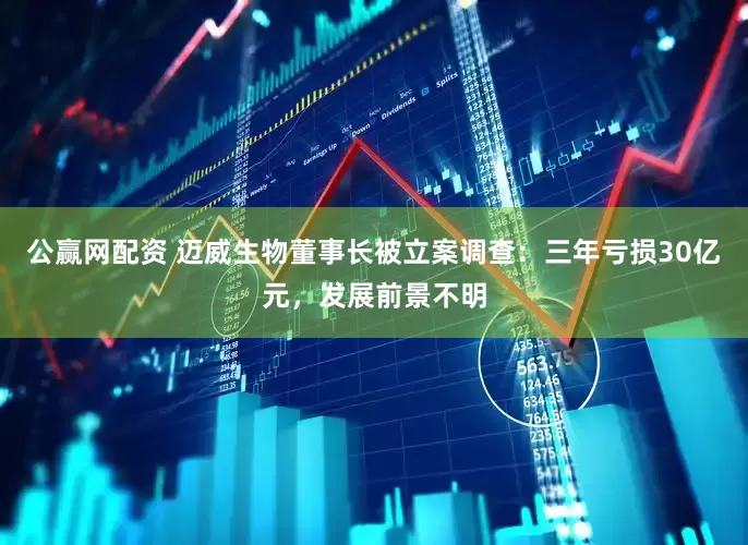 公赢网配资 迈威生物董事长被立案调查：三年亏损30亿元，发展前景不明