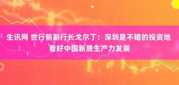 生讯网 世行前副行长戈尔丁：深圳是不错的投资地 看好中国新质生产力发展