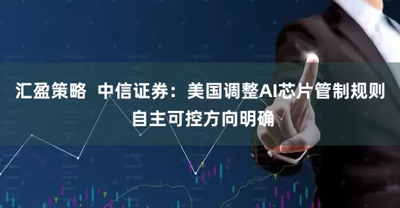汇盈策略  中信证券：美国调整AI芯片管制规则 自主可控方向明确
