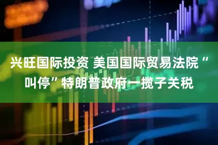 兴旺国际投资 美国国际贸易法院“叫停”特朗普政府一揽子关税