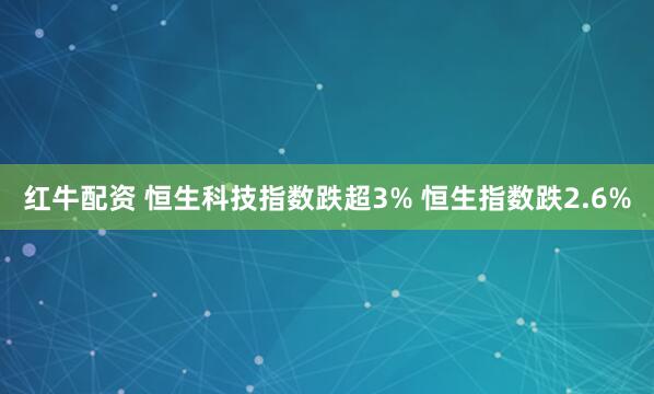 红牛配资 恒生科技指数跌超3% 恒生指数跌2.6%