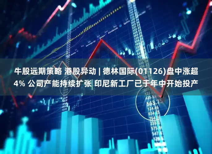 牛股远期策略 港股异动 | 德林国际(01126)盘中涨超4% 公司产能持续扩张 印尼新工厂已于年中开始投产