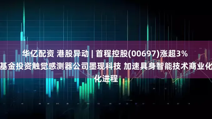 华亿配资 港股异动 | 首程控股(00697)涨超3% 旗下基金投资触觉感测器公司墨现科技 加速具身智能技术商业化进程