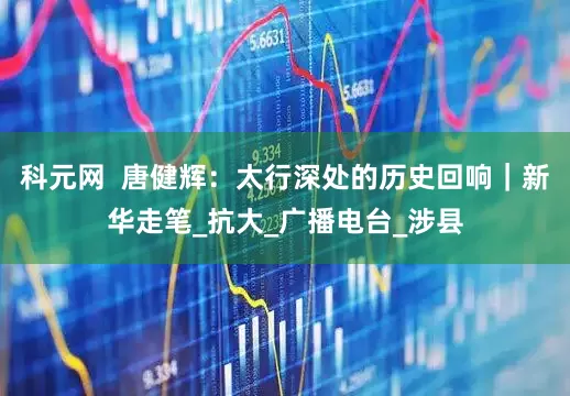 科元网  唐健辉：太行深处的历史回响｜新华走笔_抗大_广播电台_涉县