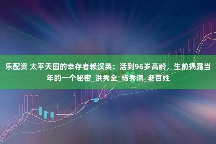 乐配资 太平天国的幸存者赖汉英：活到96岁高龄，生前揭露当年的一个秘密_洪秀全_杨秀清_老百姓