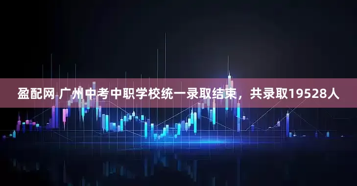 盈配网 广州中考中职学校统一录取结束，共录取19528人