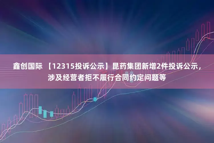 鑫创国际 【12315投诉公示】昆药集团新增2件投诉公示，涉及经营者拒不履行合同约定问题等