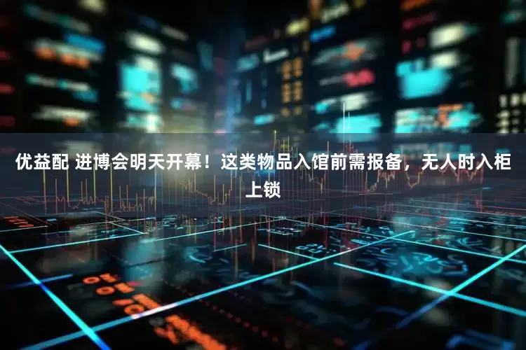 优益配 进博会明天开幕！这类物品入馆前需报备，无人时入柜上锁