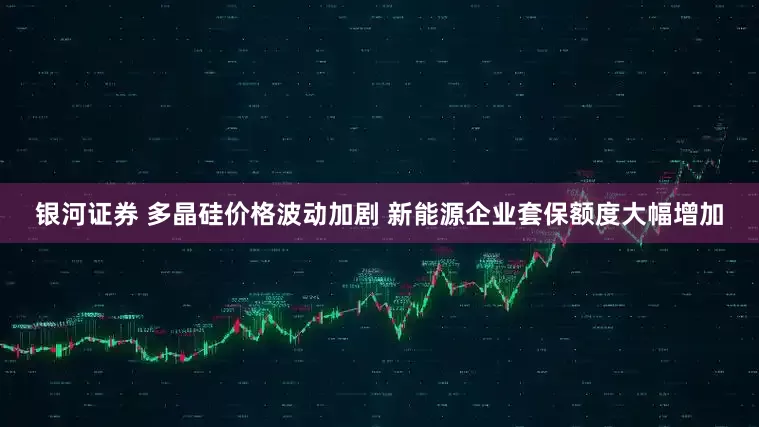 银河证券 多晶硅价格波动加剧 新能源企业套保额度大幅增加